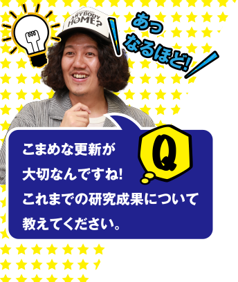 あっなるほど! こまめな更新が大切なんですね! Q これまでの研究成果について教えてください。