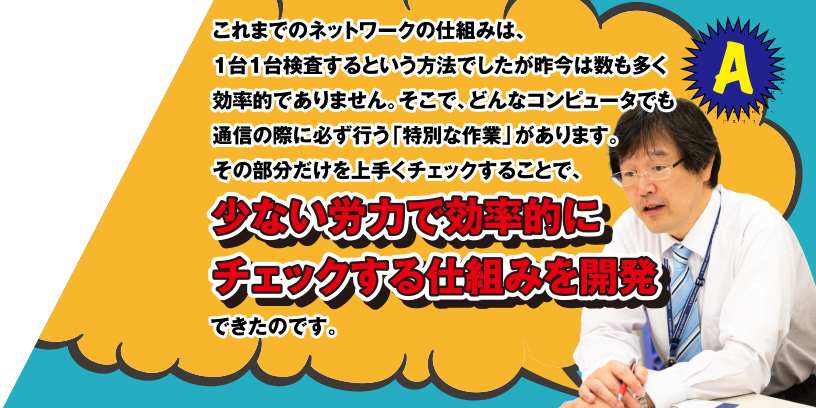 A これまでのネットワークの仕組みは、1台1台検査するという方法でしたが昨今は数も多く効率的ではありません。そこで、どんなコンピューターでも通信の際に必ず行う「特別な作業」があります。その部分だけを上手くチェックすることで、少ない労力で効率的にチェックする仕組みを開発できたのです。