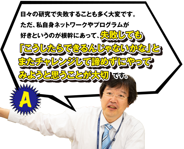 A 日々の研究で失敗することも多く大変です。ただ、私自身ネットワークやプログラムが好きというのが根幹にあって、失敗しても「こうしたらできるんじゃないかな」とまたチャレンジして諦めずにやってみようと思うことが大切です。