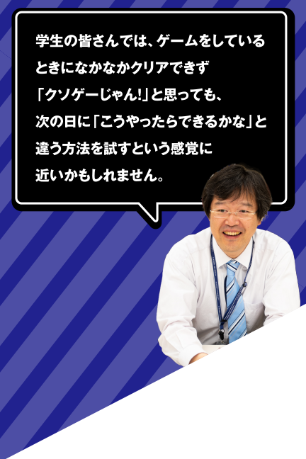 学生の皆さんでは、ゲームをしているときになかなかクリアできず、「クソゲーじゃん!」と思っても、次の日に「こうやったらできるかな」と違う方法を試すという感覚に近いかもしれません。