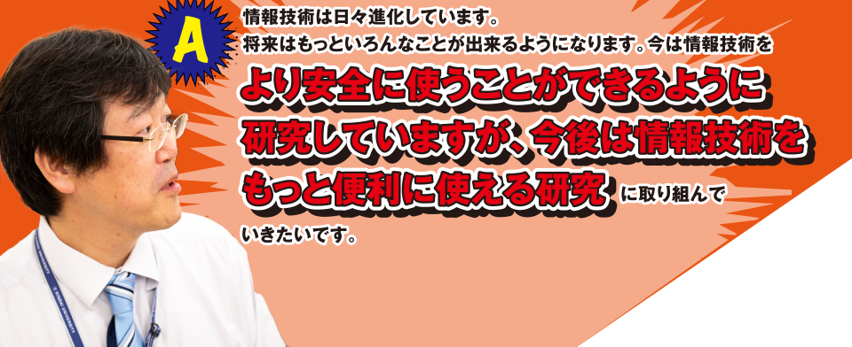 A 情報技術は日々進化しています。将来はもっといろんなことが出来るようになります。今は情報技術をより安全に使うことができるように研究していますが、今後は情報技術をもっと便利に使える研究に取り組んでいきたいです。