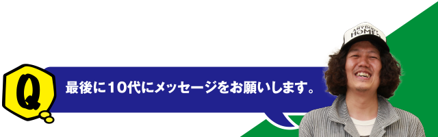 Q 最後に10代にメッセージをお願いします。