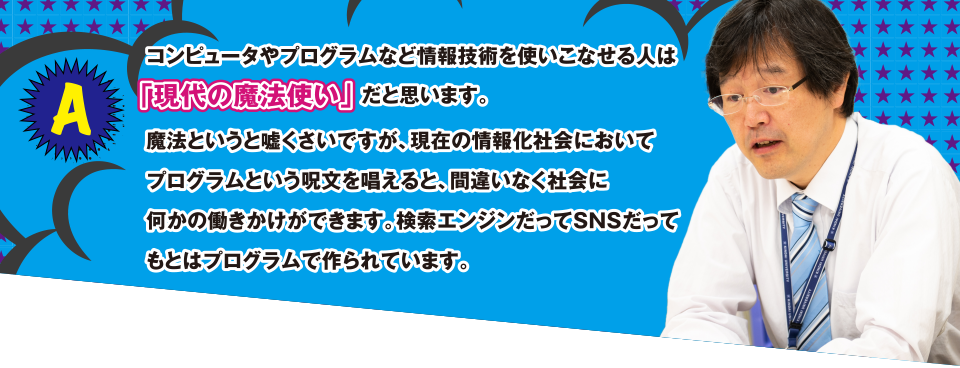 A コンピューターやプログラムなど情報技術を使いこなせる人は「現代の魔法使い」だと思います。魔法というと嘘くさいですが、現在の情報化社会においてプログラムという呪文を唱えると、間違いなく社会に何かの働きかけができます。検索エンジンだってSNSだってもとはプログラムで作られています。