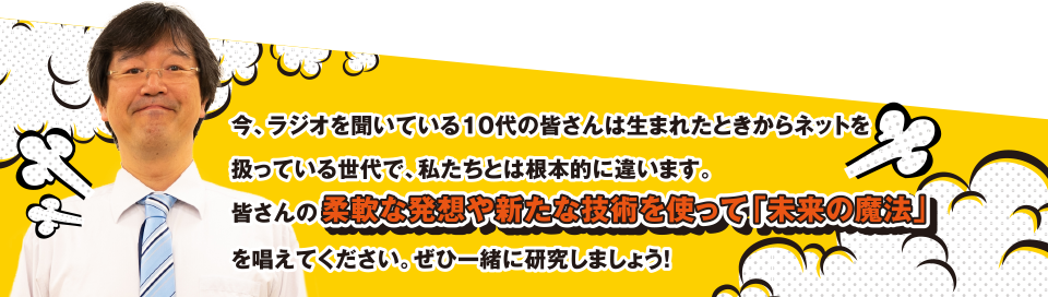 今、ラジオを聞いている10代の皆さんは生まれたときからネットを扱っている世代で、私たちとは根本的に違います。皆さんの柔軟な発想や新たな技術を使って「未来の魔法」を唱えてください。せひ一緒に研究しましょう!