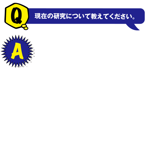 Q 現在の研究について教えてください。 A 仮想通貨などに使われている「ブロックチェーン」の技術の研究をしています。この技術を応用することで例えばオンラインゲームのレアアイテムのようなものにもお金のように現実で価値をもつようにすることができます。技術によって様々なことが便利になったり楽しくなったりできればと思い研究しています。