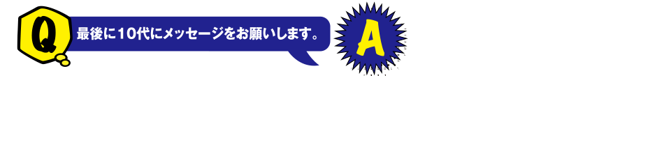 Q 最後に10代にメッセージをお願いします。 A 工学やITの進歩のスピードはとても速く、数年後でも今では考えられないような技術が生まれているかもしれません。ぜひ、皆さんの手で夢の正解を描いてください!