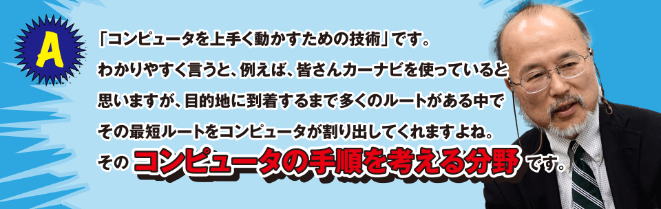 A 「コンピュータを上手く動かすための技術」です。わかりやすく言うと、例えば、皆さんカーナビを使っていると思いますが、目的地に到着するまで多くのルートがある中でその最短ルートをコンピュータが割り出してくれますよね。そのコンピュータの手順を考える分野です。