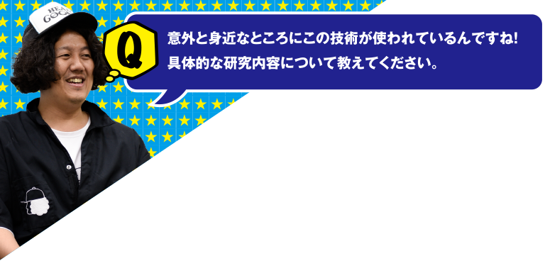 Q 意外と身近なところにこの技術が使われているんですね!具体的な研究内容について教えてください。