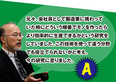 A 元々、会社員として製造業に携わっていた時にどういう順番でモノを作ったらより効率的に生産できるかという研究をしていました。この技術を使って違う分野でも役立てられないかと考え、今の研究に至りました。