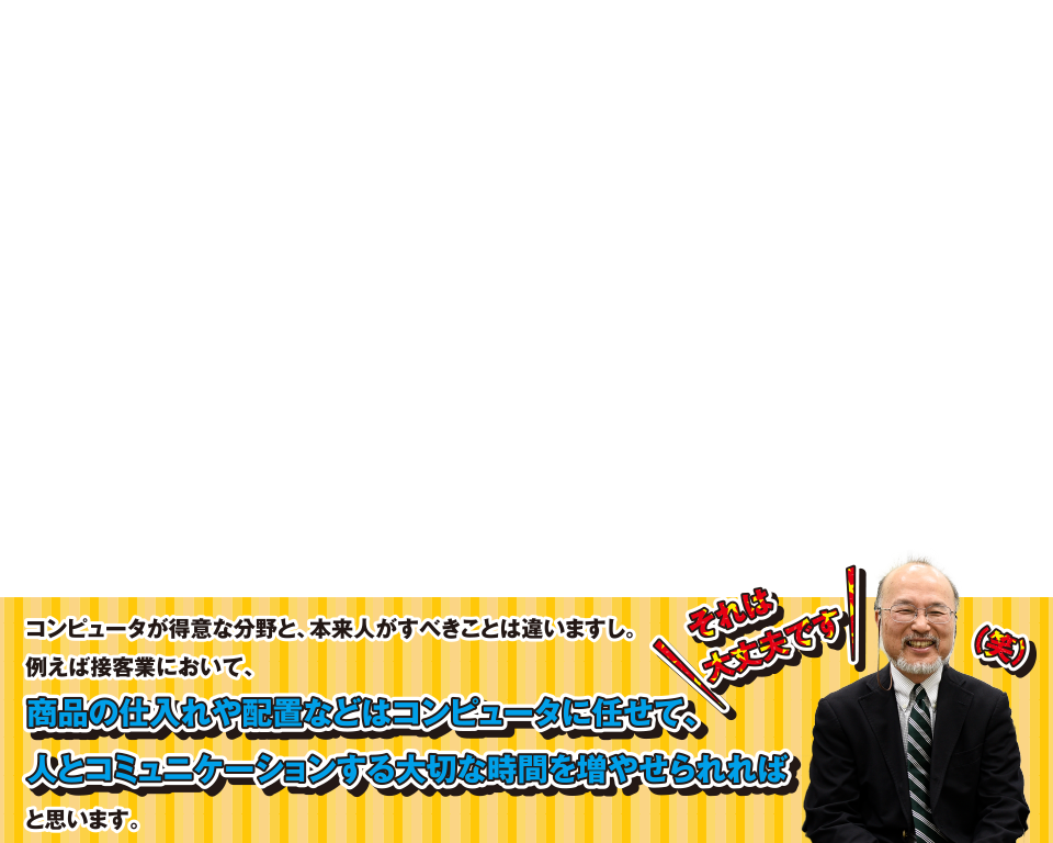 それは大丈夫です(笑)コンピュータが得意な分野と、本来人がすべきことは違いますし。例えば接客業において、商品の仕入れや配置などはコンピュータに任せて、人とコミュニケーションする大切な時間を増やせられればと思います。