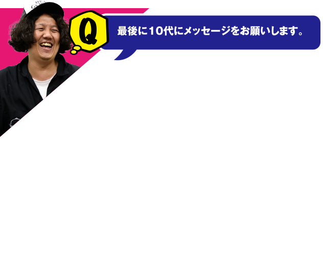 Q 最後に10代にメッセージをお願いします。