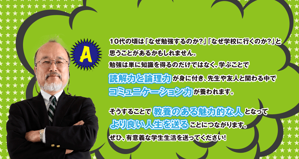 A 10代の頃は「なぜ勉強するのか?」「なぜ学校に行くのか?」と思うことがあるかもしれません。勉強は単に知識を得るのだけではなく、学ぶことで読解力と倫理力が身に付き、先生や友人と関わる中でコミュニケーション力が養われます。そうすることで教養のある魅力的な人となってより良い人生を送ることにつながります。ぜひ、有意義な学生生活を送ってください!