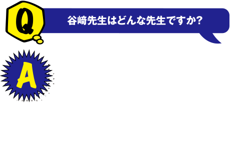 Q 谷崎先生はどんな方ですか? A 以前からデータ分析をしたいと考えていました。谷崎先生は企業に勤めていた経験もあり、実践的な知識を教えてくださるので為になっています。悩みも親身になって聞いて下さるので良かったです。