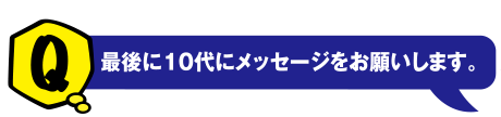 Q 最後に10代にメッセージをお願いします。