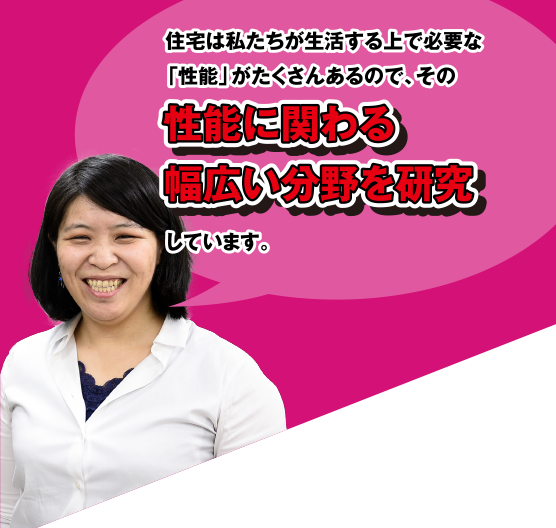 住宅は私たちが生活する上で必要な「性能」がたくさんあるので、その性能に関わる幅広い分野を研究しています。