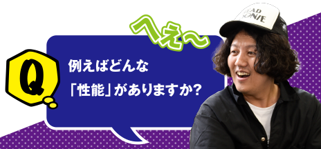 Q へぇ～ 例えばどんな「性能」がありますか？