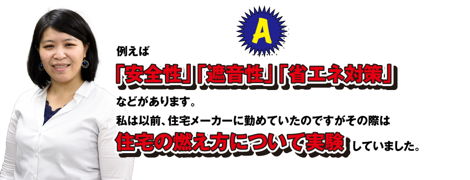 A 例えば「安全性」「遮音性」「省エネ対策」などがあります。私は以前、住宅メーカーに勤めていたのですがその際は住宅の燃え方について実験していました。