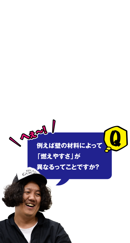 Q へぇ～ 例えば壁の材料によって「燃えやすさ」が異なるってことですか？