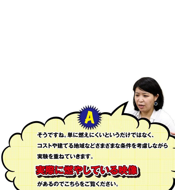 A そうですね。単に燃えにくいというだけではなく、コストや建てる地域などさまざまな条件を考慮しながら実験を重ねていきます。実際に燃やしている映像があるのでこちらをご覧ください。