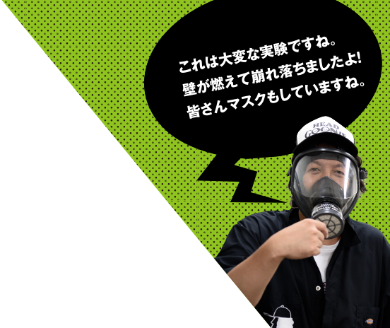 これは大変な実験ですね。壁が燃えて崩れ落ちましたよ！皆さんマスクもしていますね。