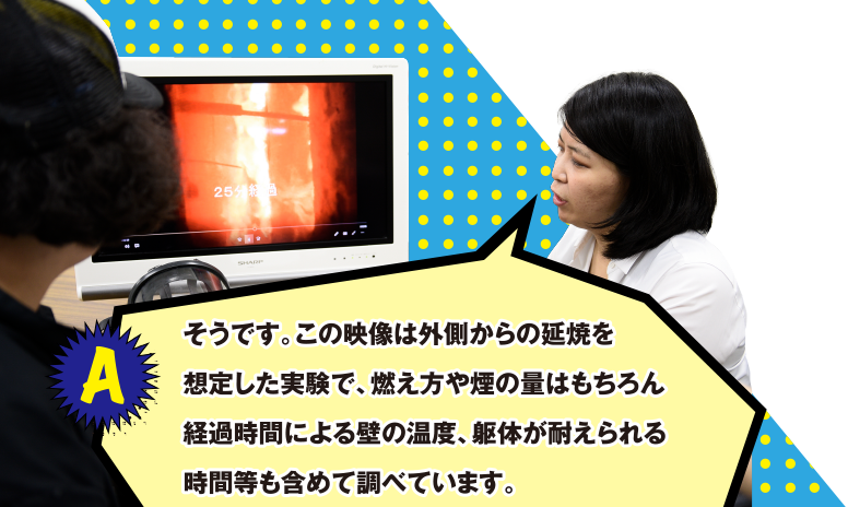 A そうです。この映像は外側からの延焼を想定した実験で、燃え方や煙の量はもちろん経過時間による壁の温度、躯体が耐えられる時間等も含めて調べています。