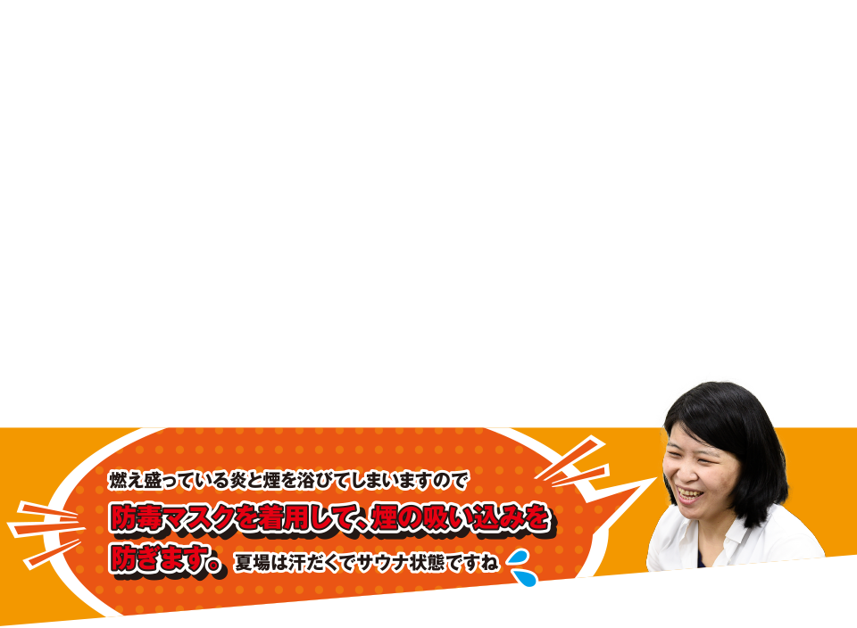 燃え盛っている炎と煙を浴びてしまいますので防毒マスクを着用して、煙の吸い込みを防ぎます。夏場は汗だくでサウナ状態ですね