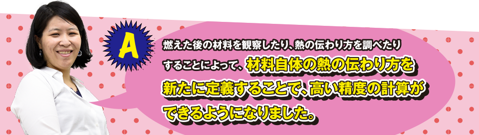 A 燃えた後の材料を観察したり、熱の伝わり方を調べたりすることによって、材料自体の熱の伝わり方を新たに定義することで、高い精度の計算ができるようになりました。