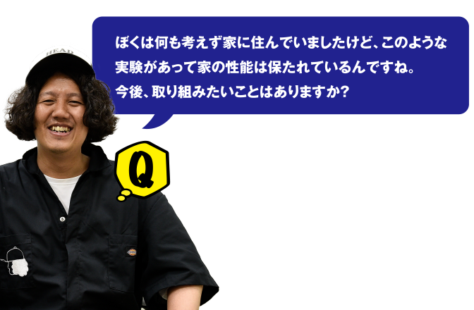 Q ほくは何も考えずに家に住んでいましたけど、このような実験があって家の性能は保たれているんですね。今後、取り組みたいことはありますか？