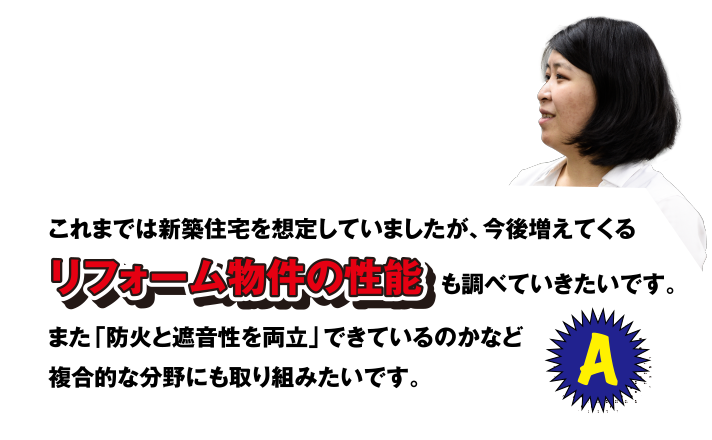 A これまでは新築住宅を想定していましたが、今後増えてくるリフォーム物件の性能も調べていきたいです。また「防火と遮音性を両立」できているのかなど複合的な分野にも取り組みたいです。