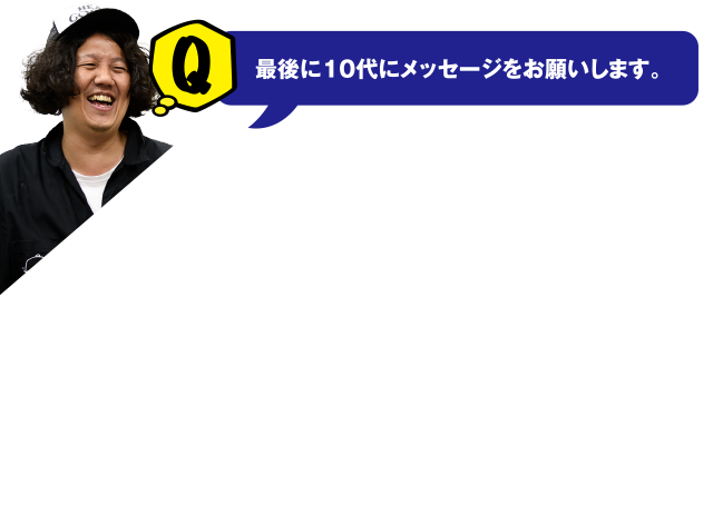 Q 最後に10代にメッセージをお願いします。