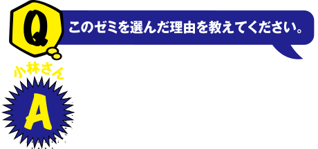 Q このゼミを選んだ理由を教えてください。小林さん A 人々が住みやすい環境について興味があったので選びました。