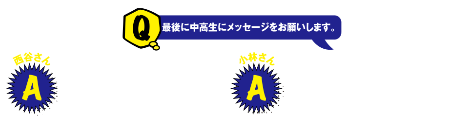 Q 最後に中高生にメッセージをお願いします。 西谷さん A 好奇心を大切にして挑戦する気持ちで何事にも取り組んでください。 小林さん A 勉強だけでなく友人や先生との人脈作りも大切にしてほしいです。