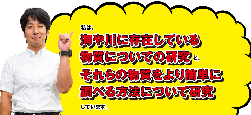 私は、海や川に存在している物質についての研究と、それらの物質をより簡単に調べる方法について研究しています。