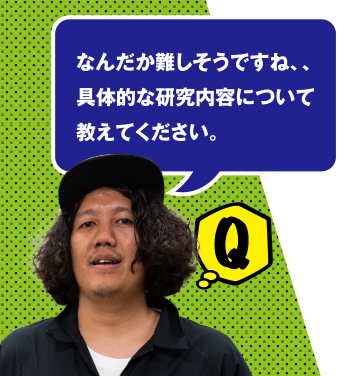 Q なんだか難しそうですね、具体的な研究内容について教えてください。