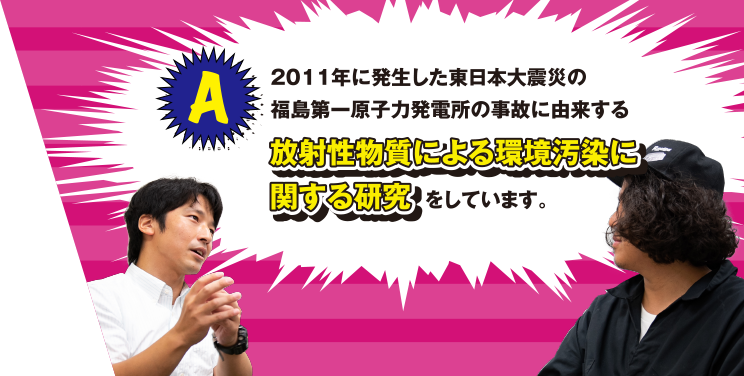 A 2011年に発生した東日本大震災の福島第一原子力発電所の事故に由来する放射性物質による環境汚染に関する研究をしています。