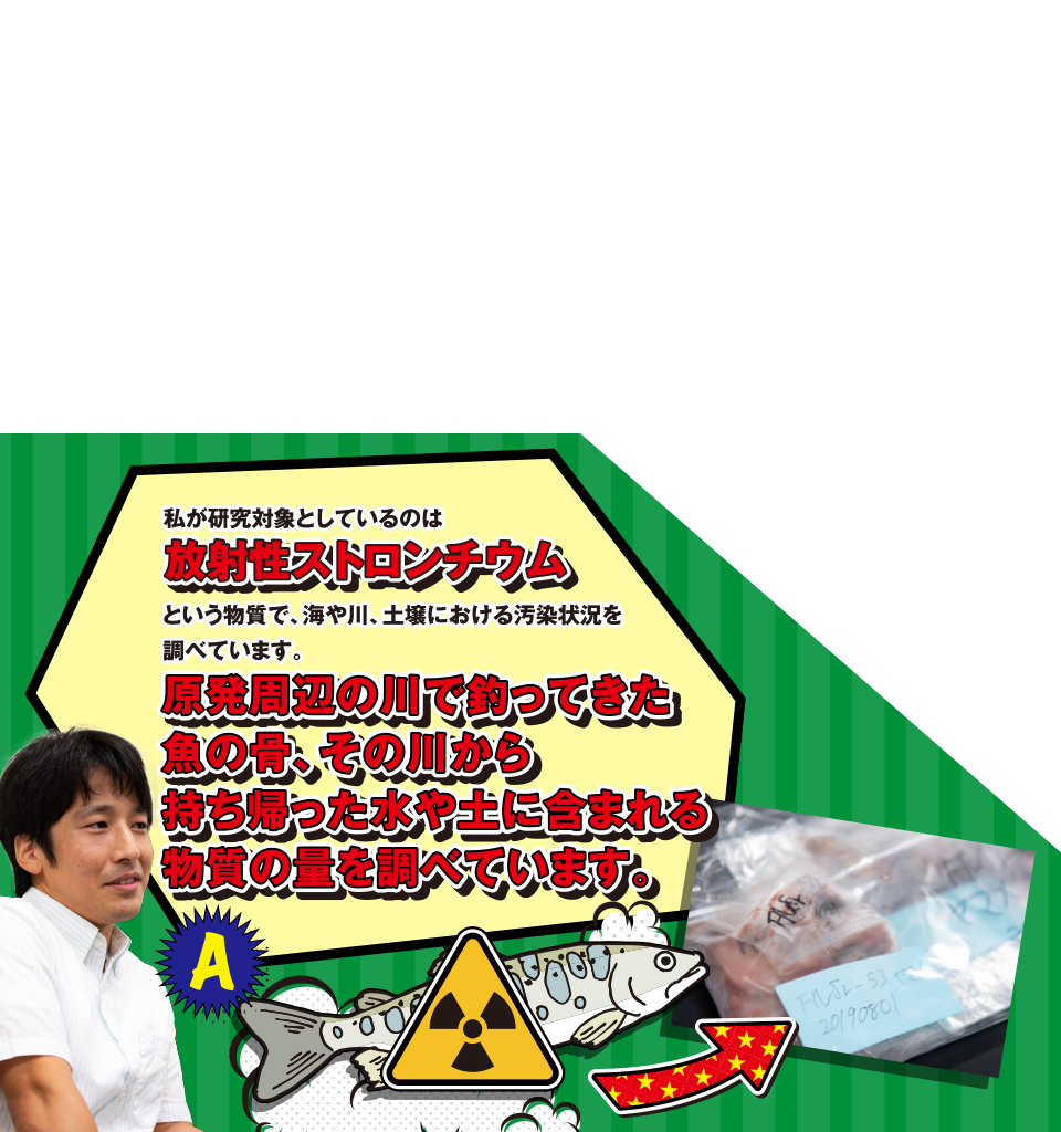 A 私が研究対象としているのは放射性ストロンチウムという物質で、海や川、土壌における汚染状況を調べています。原発周辺の川で釣ってきた魚の骨、その川から持ち帰った水や土に含まれる物質の量を調べています。