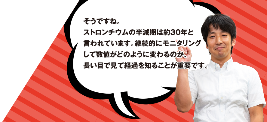 そうですね。ストロンチウムの半減期は約30年と言われています。継続的にモニタリングして数値がどのように変わるのか、長い目で見て経過を知ることが重要です。