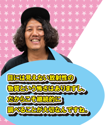 目には見えない放射性の物質という怖さはありますし、だからこそ継続的に調べることが大切なんですね。