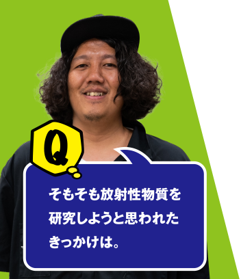 Q そもそも放射性物質を研究しようと思われたきっかけは。