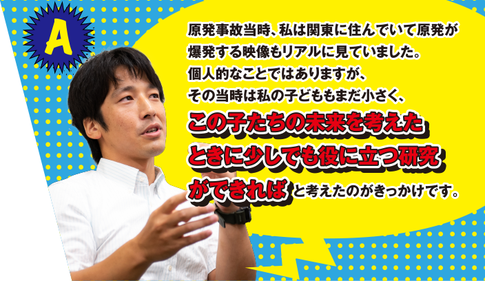 A 原発事故当時、私は関東に住んでいて原発が爆発する映像もリアルに見ていました。個人的なことではありますが、その当時は私の子どももまだ小さく、この子たちの未来を考えたときに少しでも役に立つ研究ができればと考えたのがきっかけです。