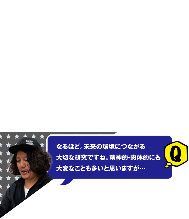 Q なるほど。未来の環境につながる大切な研究ですね。精神的・肉体的にも大変なことも多いと思いますが…