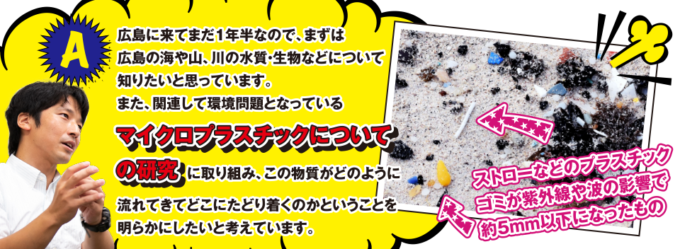 A 広島に来てまだ1年半なので、まずは広島の海や山、川の水質・生物などについて知りたいと思っています。また、関連して環境問題となっているマイクロプラスチックについての研究に取り組み、この物質がどのように流れてきてどこにたどり着くのかということを明らかにしたいと考えています。写真はストローなどのプラスチックゴミが紫外線や波の影響で約５mm以下になったもの