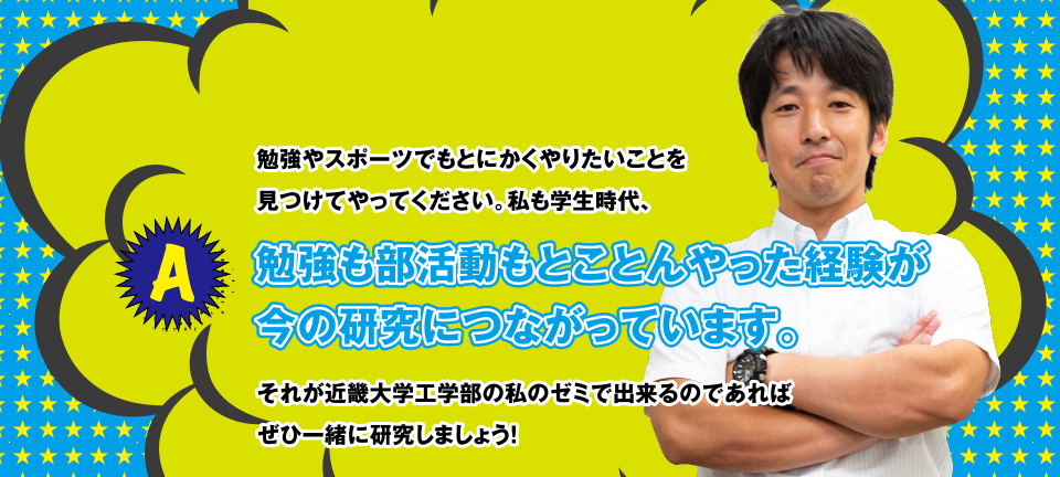 A 勉強やスポーツでもとにかくやりたいことを見つけてやってください。私も学生時代、勉強も部活動もとことんやった経験が今の研究につながっています。それが近畿大学工学部の私のゼミで出来るのであればぜひ一緒に研究しましょう！