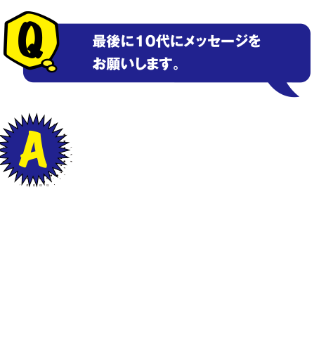 Q 最後に10代にメッセージをお願いします。 A 多くの人たちと出会い刺激を受ける中で環境問題に携わりたいと思うようになりました。勉強も大切ですが、周りの友達など人とのつながりを大切にしてほしいです。そのことが自分の将来にも影響すると思います。また、何事にもとことんやること！遊ぶときはとことん遊んで短い学生生活を楽しんでほしいです。