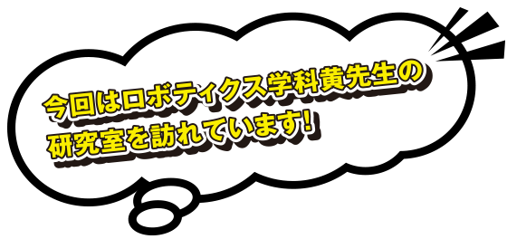 今回はロボティクス学科黄先生の研究室を訪れています！