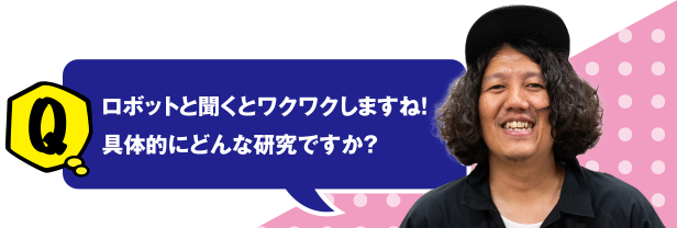 Q ロボットと聞くとワクワクしますね！具体的にどんな研究ですか？