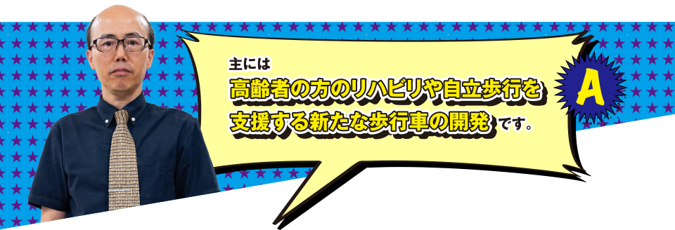 A 主には高齢者の方のリハビリや自立歩行を支援する新たな歩行車の開発です。