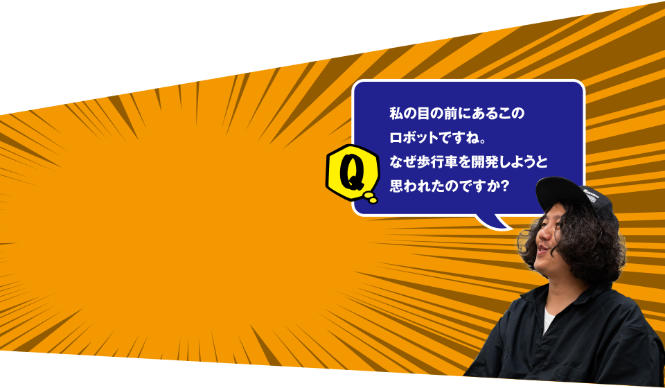 Q 私の目の前にあるこのロボットですね。なぜ歩行車を開発しようと思われたのですか？