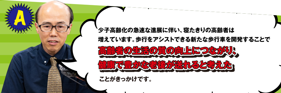 A 少子高齢化の急速な進展に伴い、寝たきりの高齢者は増えています。歩行をアシストできる新たな歩行車を開発することで高齢者の生活の質の向上につながり、健康で豊かな老後が送れると考えたことがきっかけです。