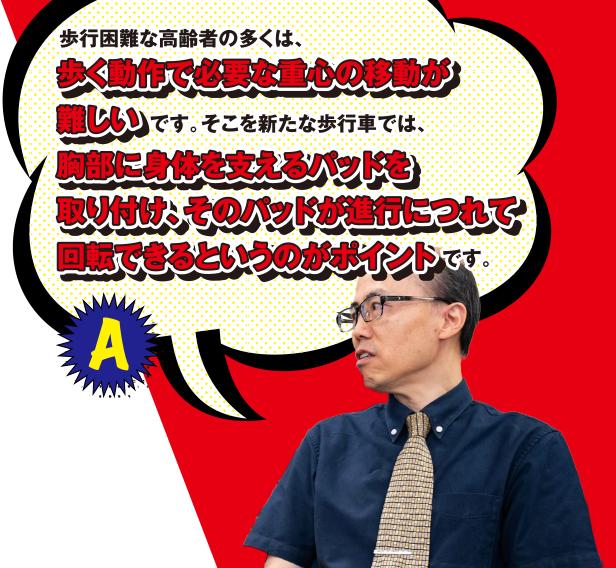 A 歩行困難な高齢者の多くは、歩く動作で必要な重心の移動が難しいです。そこを新たな歩行車では、胸部に身体を支えるパッドを取り付け、そのパッドが進行につれて回転できるというのがポイントです。